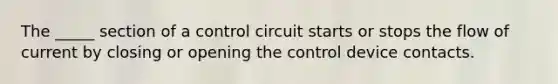 The _____ section of a control circuit starts or stops the flow of current by closing or opening the control device contacts.