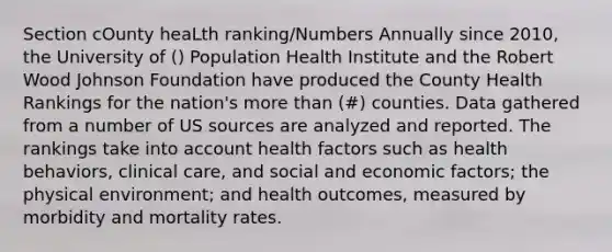 Section cOunty heaLth ranking/Numbers Annually since 2010, the University of () Population Health Institute and the Robert Wood Johnson Foundation have produced the County Health Rankings for the nation's more than (#) counties. Data gathered from a number of US sources are analyzed and reported. The rankings take into account health factors such as health behaviors, clinical care, and social and economic factors; the physical environment; and health outcomes, measured by morbidity and mortality rates.