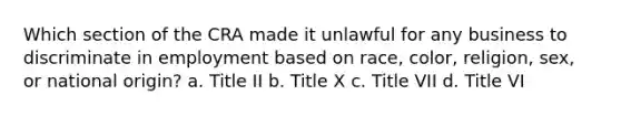 Which section of the CRA made it unlawful for any business to discriminate in employment based on race, color, religion, sex, or national origin? a. Title II b. Title X c. Title VII d. Title VI