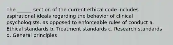 The ______ section of the current ethical code includes aspirational ideals regarding the behavior of clinical psychologists, as opposed to enforceable rules of conduct a. Ethical standards b. Treatment standards c. Research standards d. General principles