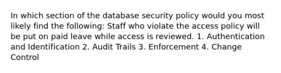 In which section of the database security policy would you most likely find the following: Staff who violate the access policy will be put on paid leave while access is reviewed. 1. Authentication and Identification 2. Audit Trails 3. Enforcement 4. Change Control