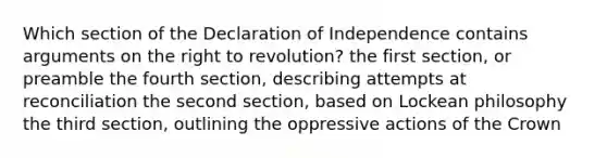 Which section of the Declaration of Independence contains arguments on the right to revolution? the first section, or preamble the fourth section, describing attempts at reconciliation the second section, based on Lockean philosophy the third section, outlining the oppressive actions of the Crown