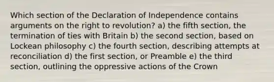 Which section of the Declaration of Independence contains arguments on the right to revolution? a) the fifth section, the termination of ties with Britain b) the second section, based on Lockean philosophy c) the fourth section, describing attempts at reconciliation d) the first section, or Preamble e) the third section, outlining the oppressive actions of the Crown