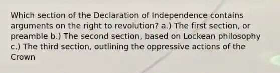 Which section of the Declaration of Independence contains arguments on the right to revolution? a.) The first section, or preamble b.) The second section, based on Lockean philosophy c.) The third section, outlining the oppressive actions of the Crown