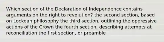 Which section of the Declaration of Independence contains arguments on the right to revolution? the second section, based on Lockean philosophy the third section, outlining the oppressive actions of the Crown the fourth section, describing attempts at reconciliation the first section, or preamble