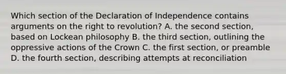 Which section of the Declaration of Independence contains arguments on the right to revolution? A. the second section, based on Lockean philosophy B. the third section, outlining the oppressive actions of the Crown C. the first section, or preamble D. the fourth section, describing attempts at reconciliation