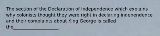 The section of the Declaration of Independence which explains why colonists thought they were right in declaring independence and their complaints about King George is called the____________________.