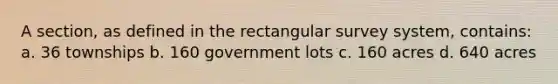 A section, as defined in the rectangular survey system, contains: a. 36 townships b. 160 government lots c. 160 acres d. 640 acres