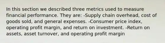 In this section we described three metrics used to measure financial performance. They are: -Supply chain overhead, cost of goods sold, and general expenses. -Consumer price index, operating profit margin, and return on investment. -Return on assets, asset turnover, and operating profit margin