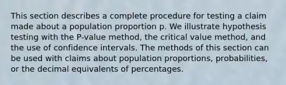 This section describes a complete procedure for testing a claim made about a population proportion p. We illustrate hypothesis testing with the P-value method, the critical value method, and the use of confidence intervals. The methods of this section can be used with claims about population proportions, probabilities, or the decimal equivalents of percentages.