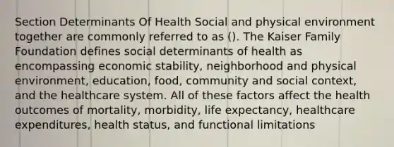 Section Determinants Of Health Social and physical environment together are commonly referred to as (). The Kaiser Family Foundation defines social determinants of health as encompassing economic stability, neighborhood and physical environment, education, food, community and social context, and the healthcare system. All of these factors affect the health outcomes of mortality, morbidity, life expectancy, healthcare expenditures, health status, and functional limitations