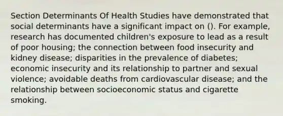 Section Determinants Of Health Studies have demonstrated that social determinants have a significant impact on (). For example, research has documented children's exposure to lead as a result of poor housing; the connection between food insecurity and kidney disease; disparities in the prevalence of diabetes; economic insecurity and its relationship to partner and sexual violence; avoidable deaths from cardiovascular disease; and the relationship between socioeconomic status and cigarette smoking.