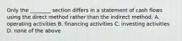 Only the ________ section differs in a statement of cash flows using the direct method rather than the indirect method. A. operating activities B. financing activities C. investing activities D. none of the above