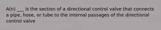 A(n) ___ is the section of a directional control valve that connects a pipe, hose, or tube to the internal passages of the directional control valve