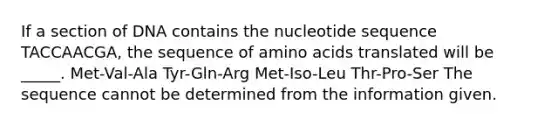 If a section of DNA contains the nucleotide sequence TACCAACGA, the sequence of amino acids translated will be _____. Met-Val-Ala Tyr-Gln-Arg Met-Iso-Leu Thr-Pro-Ser The sequence cannot be determined from the information given.