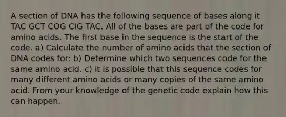 A section of DNA has the following sequence of bases along it TAC GCT COG CIG TAC. All of the bases are part of the code for amino acids. The first base in the sequence is the start of the code. a) Calculate the number of amino acids that the section of DNA codes for: b) Determine which two sequences code for the same amino acid. c) it is possible that this sequence codes for many different amino acids or many copies of the same amino acid. From your knowledge of the genetic code explain how this can happen.