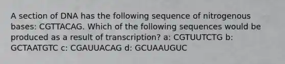 A section of DNA has the following sequence of nitrogenous bases: CGTTACAG. Which of the following sequences would be produced as a result of transcription? a: CGTUUTCTG b: GCTAATGTC c: CGAUUACAG d: GCUAAUGUC