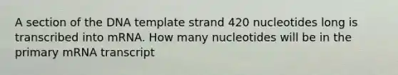 A section of the DNA template strand 420 nucleotides long is transcribed into mRNA. How many nucleotides will be in the primary mRNA transcript