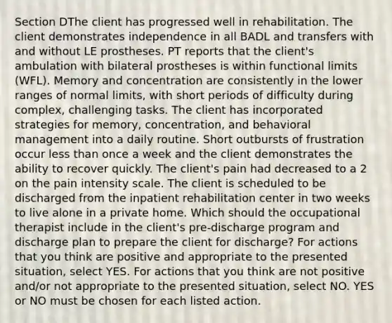 Section DThe client has progressed well in rehabilitation. The client demonstrates independence in all BADL and transfers with and without LE prostheses. PT reports that the client's ambulation with bilateral prostheses is within functional limits (WFL). Memory and concentration are consistently in the lower ranges of normal limits, with short periods of difficulty during complex, challenging tasks. The client has incorporated strategies for memory, concentration, and behavioral management into a daily routine. Short outbursts of frustration occur less than once a week and the client demonstrates the ability to recover quickly. The client's pain had decreased to a 2 on the pain intensity scale. The client is scheduled to be discharged from the inpatient rehabilitation center in two weeks to live alone in a private home. Which should the occupational therapist include in the client's pre-discharge program and discharge plan to prepare the client for discharge? For actions that you think are positive and appropriate to the presented situation, select YES. For actions that you think are not positive and/or not appropriate to the presented situation, select NO. YES or NO must be chosen for each listed action.