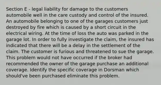 Section E - legal liability for damage to the customers automobile well in the care custody and control of the insured. An automobile belonging to one of the garages customers just destroyed by fire which is caused by a short circuit in the electrical wiring. At the time of loss the auto was parked in the garage lot. In order to fully investigate the claim, the insured has indicated that there will be a delay in the settlement of the claim. The customer is furious and threatened to sue the garage. This problem would not have occurred if the broker had recommended the owner of the garage purchase an additional coverage. Identify the specific coverage in Dorsman which should've been purchased eliminate this problem.