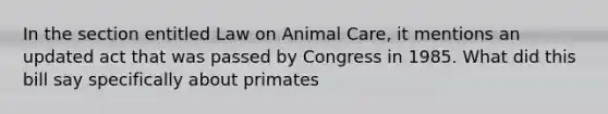 In the section entitled Law on Animal Care, it mentions an updated act that was passed by Congress in 1985. What did this bill say specifically about primates