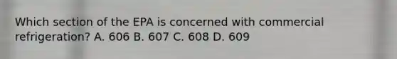 Which section of the EPA is concerned with commercial refrigeration? A. 606 B. 607 C. 608 D. 609