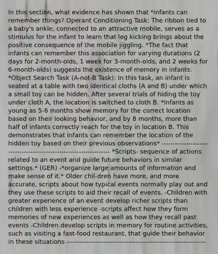 In this section, what evidence has shown that *infants can remember things? Operant Conditioning Task: The ribbon tied to a baby's ankle, connected to an attractive mobile, serves as a stimulus for the infant to learn that leg kicking brings about the positive consequence of the mobile jiggling. *The fact that infants can remember this association for varying durations (2 days for 2-month-olds, 1 week for 3-month-olds, and 2 weeks for 6-month-olds) suggests the existence of memory in infants. *Object Search Task (A-not-B Task): In this task, an infant is seated at a table with two identical cloths (A and B) under which a small toy can be hidden. After several trials of hiding the toy under cloth A, the location is switched to cloth B. *Infants as young as 5-6 months show memory for the correct location based on their looking behavior, and by 8 months, more than half of infants correctly reach for the toy in location B. This demonstrates that infants can remember the location of the hidden toy based on their previous observations* ------------------------------------------------------------------- *Scripts- sequence of actions related to an event and guide future behaviors in similar settings.* (GER) -*organize large amounts of information and make sense of it.* Older chil-dren have more, and more accurate, scripts about how typical events normally play out and they use these scripts to aid their recall of events. -Children with greater experience of an event develop richer scripts than children with less experience -scripts affect how they form memories of new experiences as well as how they recall past events -Children develop scripts in memory for routine activities, such as visiting a fast-food restaurant, that guide their behavior in these situations ---------------------------------------------------------------