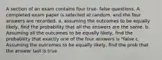 A section of an exam contains four true- false questions. A completed exam paper is selected at random, and the four answers are recorded. a. assuming the outcomes to be equally likely, find the probability that all the answers are the same. b. Assuming all the outcomes to be equally likely, find the probability that exactly one of the four answers is "false c. Assuming the outcomes to be equally likely, find the prob that the answer last is true