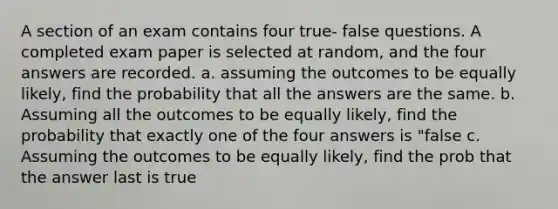 A section of an exam contains four true- false questions. A completed exam paper is selected at random, and the four answers are recorded. a. assuming the outcomes to be equally likely, find the probability that all the answers are the same. b. Assuming all the outcomes to be equally likely, find the probability that exactly one of the four answers is "false c. Assuming the outcomes to be equally likely, find the prob that the answer last is true