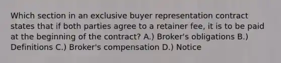 Which section in an exclusive buyer representation contract states that if both parties agree to a retainer fee, it is to be paid at the beginning of the contract? A.) Broker's obligations B.) Definitions C.) Broker's compensation D.) Notice