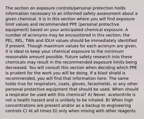 The section on exposure controls/personal protection holds information necessary to an informed safety assessment about a given chemical. It is in this section where you will find exposure limit values and recommended PPE (personal protective equipment) based on your anticipated chemical exposure. A number of acronyms may be encountered in this section; the PEL, REL, TWA and IDLH values should be immediately identified if present. Though maximum values for each acronym are given, it is ideal to keep your chemical exposure to the minimum reasonable amount possible. Future safety research into these chemicals may result in the recommended exposure limits being decreased. You will consult this section when deciding which PPE is prudent for the work you will be doing. If a blast shield is recommended, you will find that information here. The same holds true for respirators, coats, gloves, faceshields, or any other personal protective equipment that should be used. When should a respirator be used with this chemical? A) Never, acetonitrile is not a health hazard and is unlikely to be inhaled. B) When high concentrations are present and/or as a backup to engineering controls C) At all times D) only when mixing with other reagents