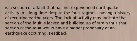 is a section of a fault that has not experienced earthquake activity in a long time despite the fault segment having a history of recurring earthquakes. The lack of activity may indicate that section of the fault is locked and building up of strain thus that section of the fault would have a higher probability of an earthquake occurring. Feedback