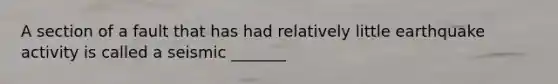 A section of a fault that has had relatively little earthquake activity is called a seismic _______