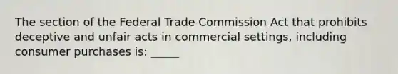 The section of the Federal Trade Commission Act that prohibits deceptive and unfair acts in commercial settings, including consumer purchases is: _____