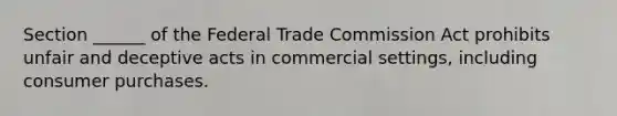 Section ______ of the Federal Trade Commission Act prohibits unfair and deceptive acts in commercial settings, including consumer purchases.