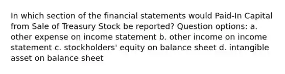 In which section of the financial statements would Paid-In Capital from Sale of Treasury Stock be reported? Question options: a. other expense on income statement b. other income on income statement c. stockholders' equity on balance sheet d. intangible asset on balance sheet