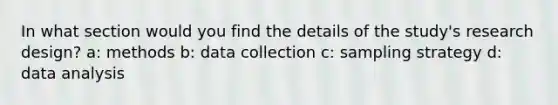 In what section would you find the details of the study's research design? a: methods b: data collection c: sampling strategy d: data analysis