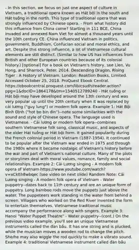 - In this section, we focus on just one aspect of culture in Vietnam, a traditional opera known as Hát bội in the south and Hát tuồng in the north. This type of traditional opera that was strongly influenced by Chinese opera. - From what history did this influence from China come? Starting in 111 BCE, China invaded and annexed Nam Viet for almost a thousand years until the 10th century CE. China influenced Vietnam in politics, government, Buddhism, Confucian social and moral ethics, and art. Despite this strong influence, a lot of Vietnamese cultural elements are still distinct. (Similar to how US has influences from British and other European countries because of its colonial history.) [optional] For a book on Vietnam's history, see Lien, Vu Hong, and Sharrock, Peter. 2014. Descending Dragon, Rising Tiger : A History of Vietnam. London: Reaktion Books, Limited. Accessed October 25, 2018. ProQuest Ebook Central. https://ebookcentral.proquest.com/lib/csudh/reader.action?ppg=1&docID=1864178&tm=1540512789240 - Hát tuồng or Hát bội may have developed around the 13th century and was very popular up until the 20th century when it was replaced by cải lương ("guy lung") or modern folk opera. Example 1: Hát Bội Bình Định ("hot bo bin din")--note some similarities with the sound and style of Chinese opera. The language used is Vietnamese. - Cải lương or modern folk opera--combines southern Vietnamese folk song, classical music, and aspects of the older Hát tuồng or Hát bội form. It gained popularity during the French colonial period in Vietnam (1887-1954). It continued to be popular after the Vietnam war ended in 1975 and through the 1980s where it became nostalgic of Vietnam's history before the war and part of Vietnam's national culture. Many of the plots or storylines deal with moral values, romance, family and social relationships. Example 2: Cải Lương singing - A modern folk opera of Vietnam https://www.youtube.com/watch?v=xCkEh8wbqec (see video on next slide) Random Note: Cải Lương singing - A modern folk opera of Vietnam - Water puppetry--dates back to 11th century and are an unique form of puppetry. Long bamboo rods move the puppets just above the water. The puppeteers work standing in the water from behind a screen. Villagers who worked on the Red River invented the form to entertain themselves. Vietnamese traditional music accompany the performance along with singers. Example 3: Hanoi "Water Puppet Theatre" - Water puppetry--(cont.) On the previous video example, you'll see an unique Vietnamese instruments called the đàn bầu. It has one string and is plucked, while the musician moves a wooden rod to change the pitch. She/he may also wiggle the rod quickly to make a vibrato sound. Example 4: traditional Vietnamese instrument called đàn bầu