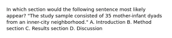 In which section would the following sentence most likely appear? "The study sample consisted of 35 mother-infant dyads from an inner-city neighborhood." A. Introduction B. Method section C. Results section D. Discussion