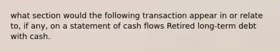 what section would the following transaction appear in or relate to, if any, on a statement of cash flows Retired long-term debt with cash.