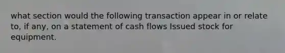 what section would the following transaction appear in or relate to, if any, on a statement of cash flows Issued stock for equipment.