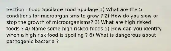 Section - Food Spoilage Food Spoilage 1) What are the 5 conditions for microorganisms to grow ? 2) How do you slow or stop the growth of microorganisms? 3) What are high risked foods ? 4) Name some high risked foods 5) How can you identify when a high risk food is spoiling ? 6) What is dangerous about pathogenic bacteria ?