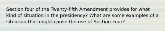 Section four of the Twenty-fifth Amendment provides for what kind of situation in the presidency? What are some examples of a situation that might cause the use of Section Four?