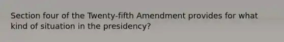 Section four of the Twenty-fifth Amendment provides for what kind of situation in the presidency?