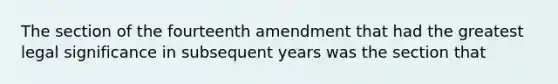 The section of the fourteenth amendment that had the greatest legal significance in subsequent years was the section that