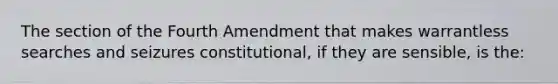 The section of the Fourth Amendment that makes warrantless searches and seizures constitutional, if they are sensible, is the: