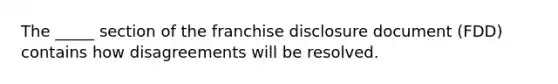 The _____ section of the franchise disclosure document (FDD) contains how disagreements will be resolved.