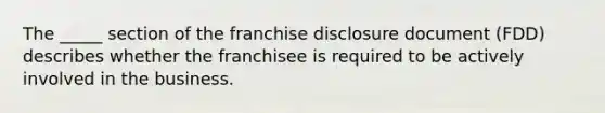 The _____ section of the franchise disclosure document (FDD) describes whether the franchisee is required to be actively involved in the business.