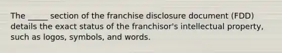 The _____ section of the franchise disclosure document (FDD) details the exact status of the franchisor's intellectual property, such as logos, symbols, and words.