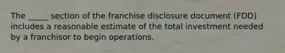 The _____ section of the franchise disclosure document (FDD) includes a reasonable estimate of the total investment needed by a franchisor to begin operations.